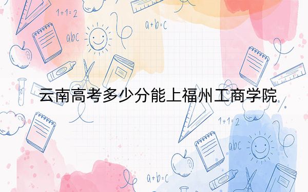 云南高考多少分能上福州工商学院？附2022-2024年最低录取分数线