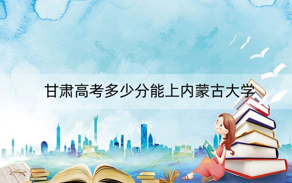 甘肃高考多少分能上内蒙古大学？附2022-2024年最低录取分数线