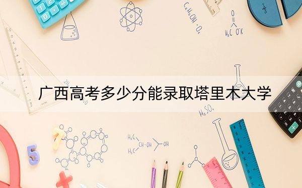 广西高考多少分能录取塔里木大学？附近三年最低院校投档线