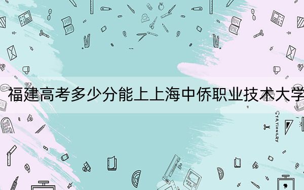 福建高考多少分能上上海中侨职业技术大学？附2022-2024年最低录取分数线