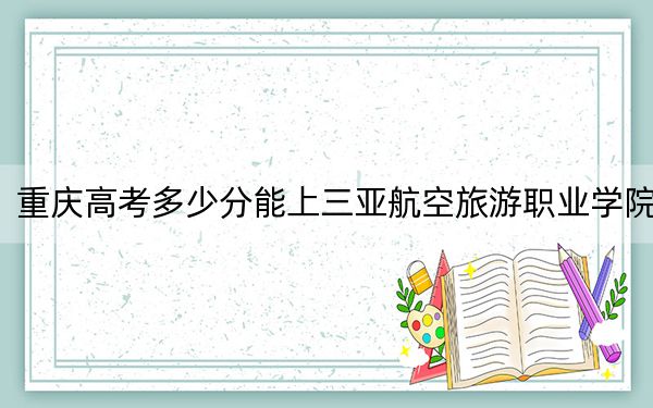 重庆高考多少分能上三亚航空旅游职业学院？附2022-2024年最低录取分数线