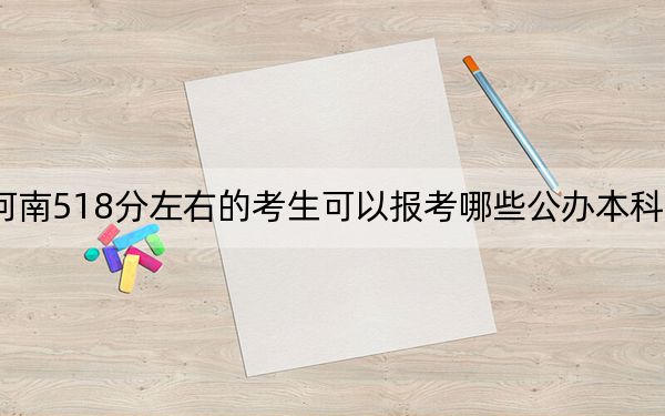 河南518分左右的考生可以报考哪些公办本科大学？（附带2022-2024年518录取名单）