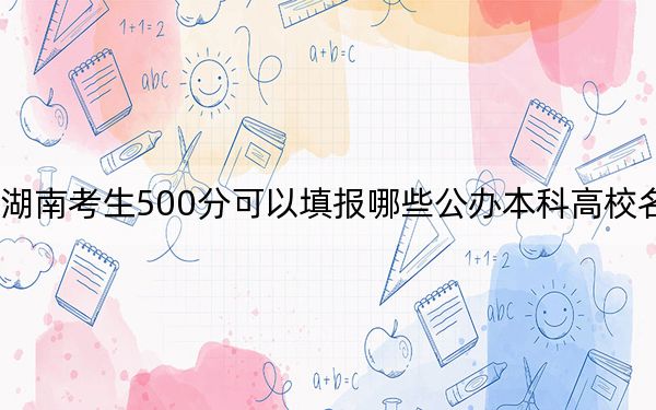 湖南考生500分可以填报哪些公办本科高校名单？（供2025年考生参考）