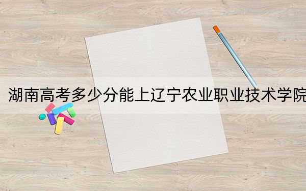 湖南高考多少分能上辽宁农业职业技术学院？附2022-2024年最低录取分数线