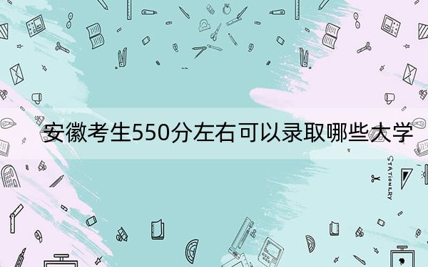 安徽考生550分左右可以录取哪些大学？ 2024年录取最低分550的大学