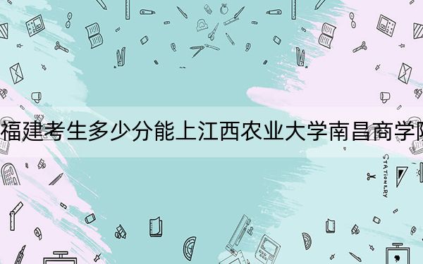 福建考生多少分能上江西农业大学南昌商学院？附2022-2024年最低录取分数线