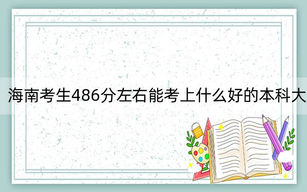 海南考生486分左右能考上什么好的本科大学？ 2025年高考可以填报55所大学