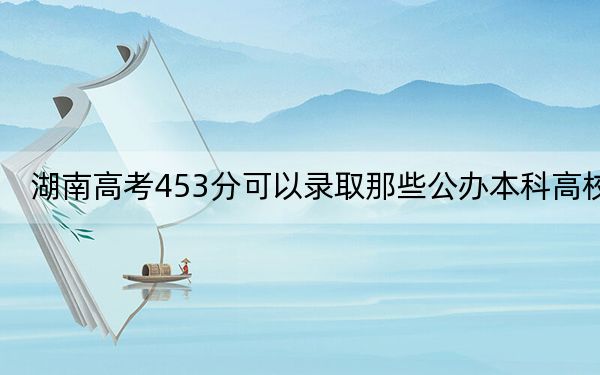 湖南高考453分可以录取那些公办本科高校？（附带2022-2024年453录取名单）