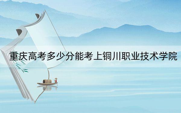 重庆高考多少分能考上铜川职业技术学院？附2022-2024年最低录取分数线