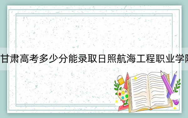 甘肃高考多少分能录取日照航海工程职业学院？附2022-2024年最低录取分数线