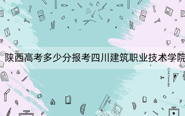 陕西高考多少分报考四川建筑职业技术学院？2024年文科投档线376分 理科录取分347分