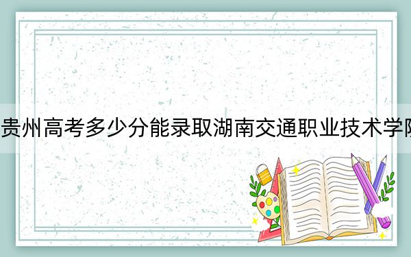 贵州高考多少分能录取湖南交通职业技术学院？附2022-2024年最低录取分数线