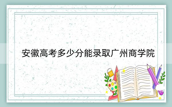 安徽高考多少分能录取广州商学院？2024年历史类录取分465分 物理类475分