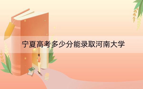 宁夏高考多少分能录取河南大学？2024年文科最低497分 理科最低455分