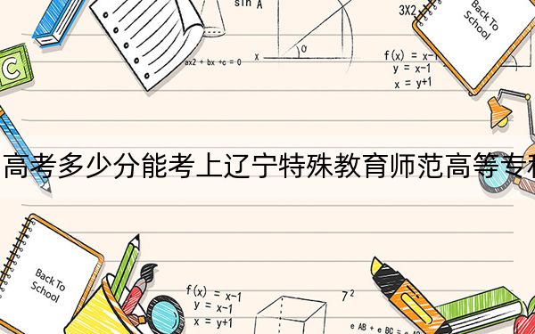 四川高考多少分能考上辽宁特殊教育师范高等专科学校？附2022-2024年最低录取分数线