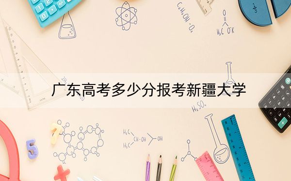 广东高考多少分报考新疆大学？附2022-2024年最低录取分数线