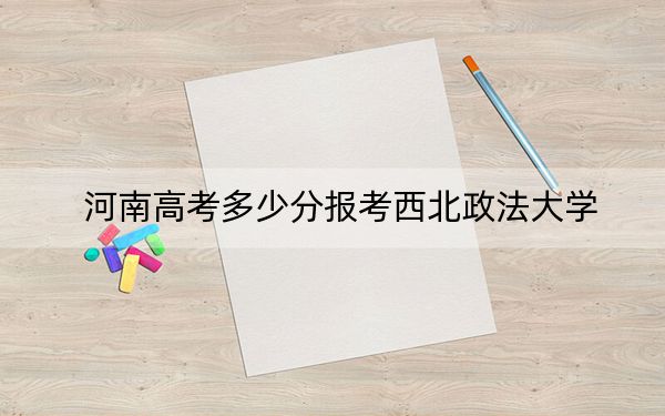 河南高考多少分报考西北政法大学？2024年文科最低585分 理科投档线577分