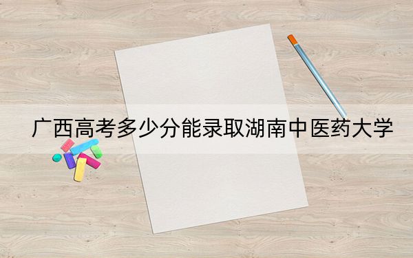 广西高考多少分能录取湖南中医药大学？附2022-2024年最低录取分数线