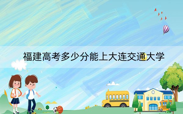 福建高考多少分能上大连交通大学？2024年历史类投档线494分 物理类录取分532分