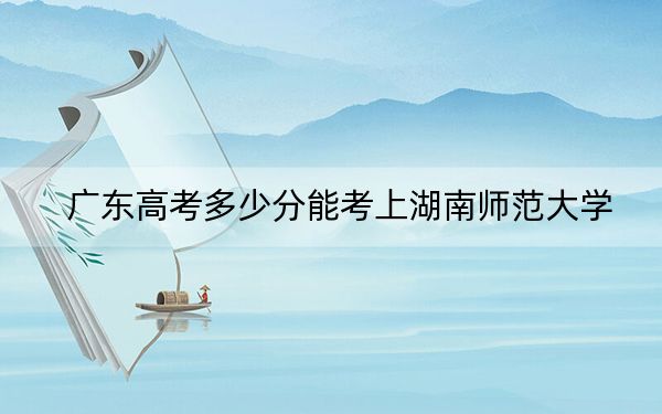 广东高考多少分能考上湖南师范大学？附2022-2024年院校最低投档线