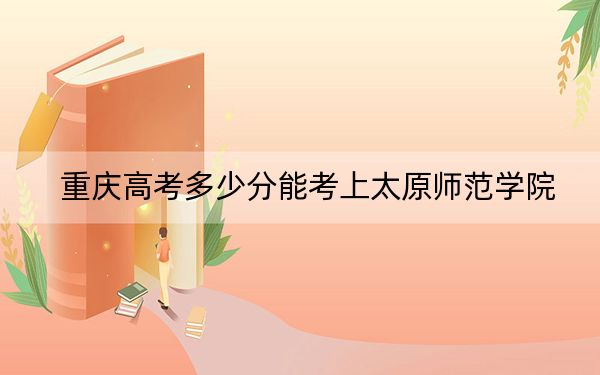 重庆高考多少分能考上太原师范学院？附2022-2024年最低录取分数线