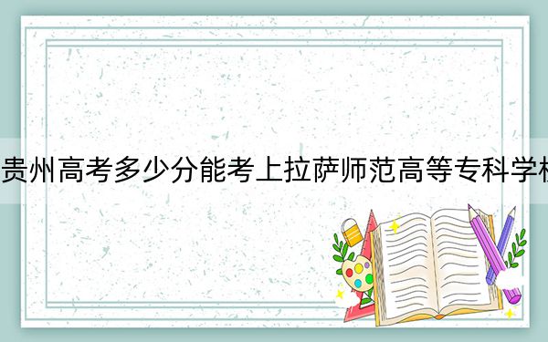 贵州高考多少分能考上拉萨师范高等专科学校？2024年历史类最低353分 物理类录取分375分