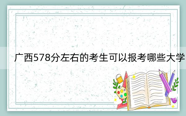 广西578分左右的考生可以报考哪些大学？（附带近三年高考大学录取名单）