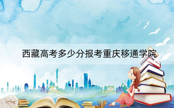 西藏高考多少分报考重庆移通学院？附2022-2024年最低录取分数线