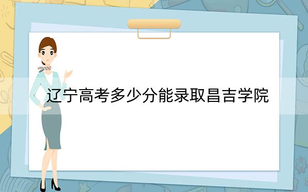 辽宁高考多少分能录取昌吉学院？2024年历史类最低450分 物理类452分