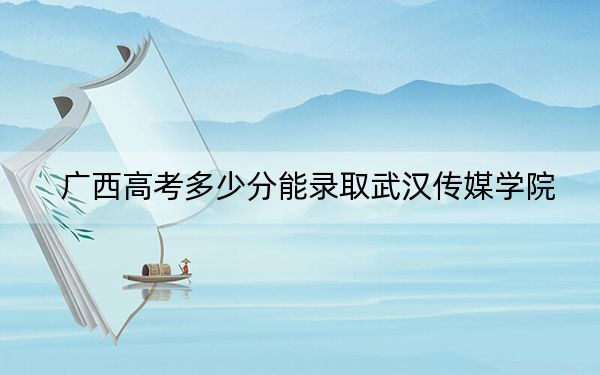 广西高考多少分能录取武汉传媒学院？2024年历史类录取分407分 物理类最低371分