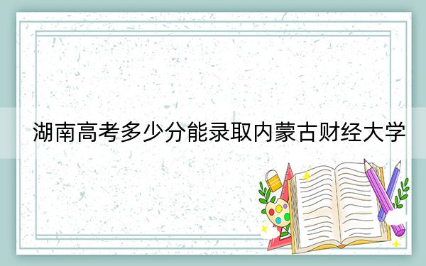 湖南高考多少分能录取内蒙古财经大学？附2022-2024年最低录取分数线