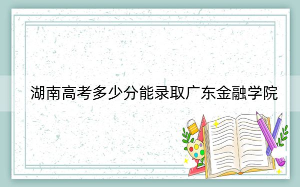 湖南高考多少分能录取广东金融学院？附近三年最低院校投档线