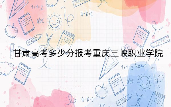 甘肃高考多少分报考重庆三峡职业学院？附2022-2024年最低录取分数线