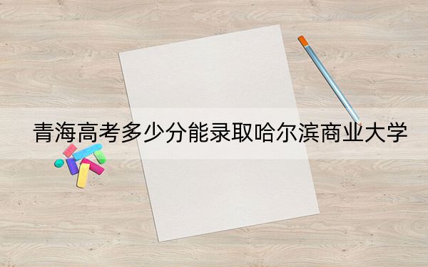 青海高考多少分能录取哈尔滨商业大学？2024年文科最低440分 理科372分