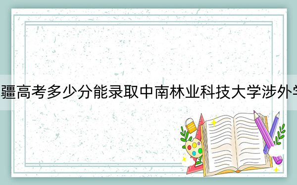 新疆高考多少分能录取中南林业科技大学涉外学院？附2022-2024年最低录取分数线