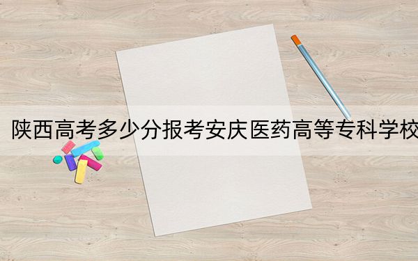 陕西高考多少分报考安庆医药高等专科学校？2024年文科录取分379分 理科374分