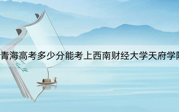 青海高考多少分能考上西南财经大学天府学院？附2022-2024年最低录取分数线