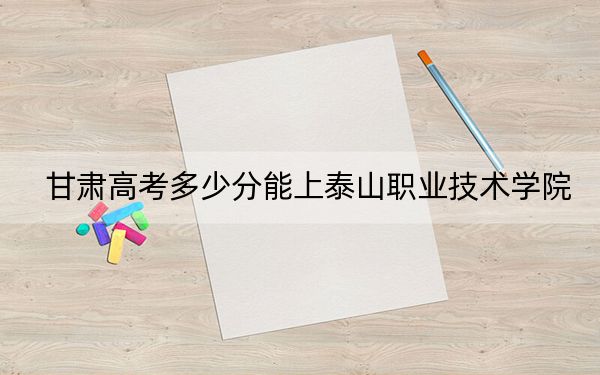 甘肃高考多少分能上泰山职业技术学院？2024年历史类投档线307分 物理类投档线220分