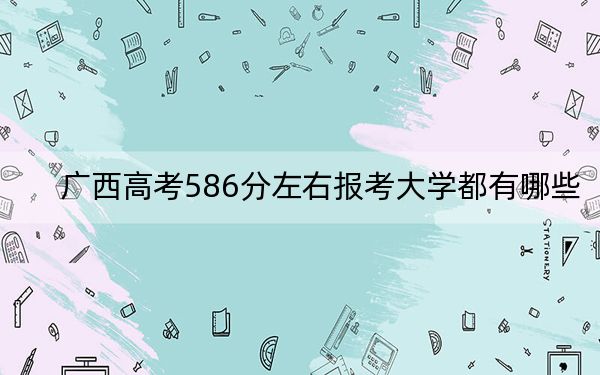 广西高考586分左右报考大学都有哪些？（附带近三年586分大学录取名单）