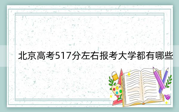 北京高考517分左右报考大学都有哪些？（附带近三年517分大学录取名单）