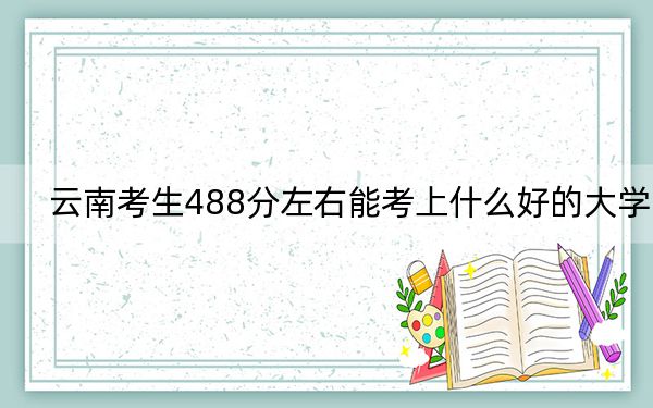 云南考生488分左右能考上什么好的大学？（附带2022-2024年488录取名单）