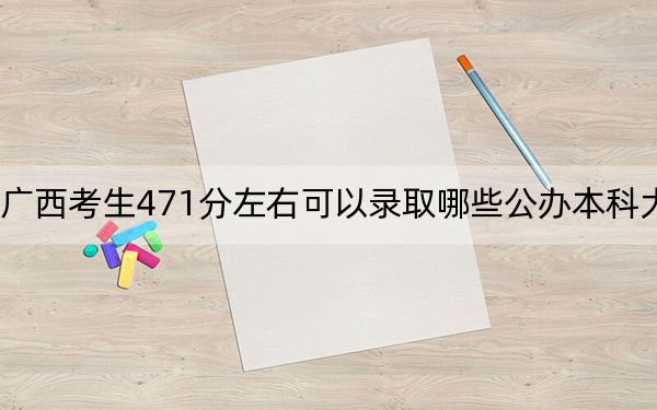 广西考生471分左右可以录取哪些公办本科大学？（附带2022-2024年471录取名单）