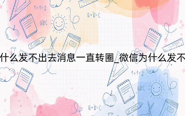 微信为什么发不出去消息一直转圈_微信为什么发不出去消息