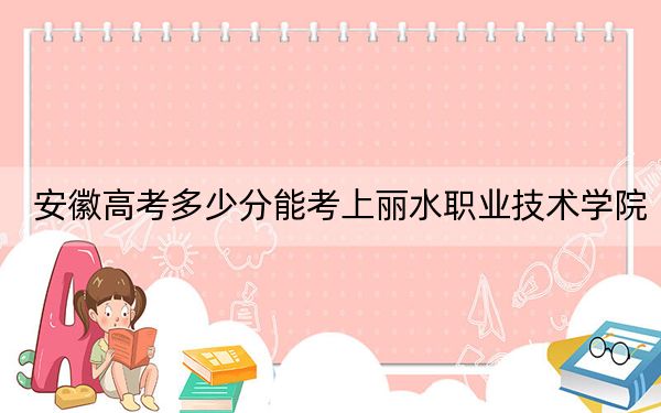 安徽高考多少分能考上丽水职业技术学院？2024年历史类最低370分 物理类录取分419分