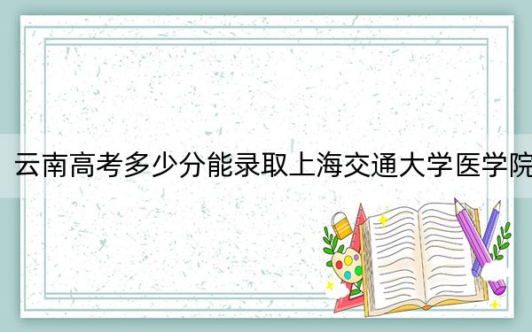 云南高考多少分能录取上海交通大学医学院？附2022-2024年最低录取分数线