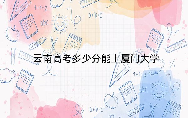 云南高考多少分能上厦门大学？附2022-2024年院校最低投档线