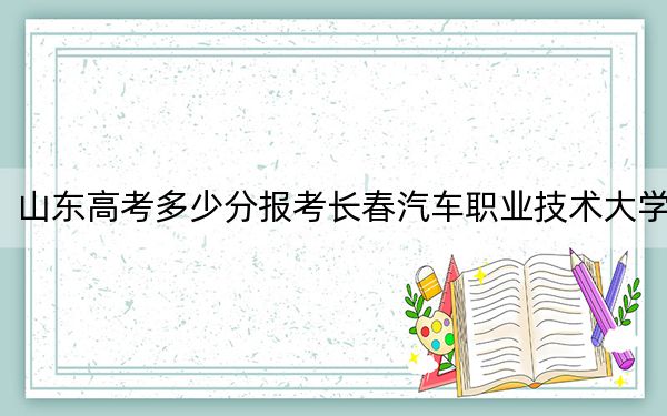 山东高考多少分报考长春汽车职业技术大学？附2022-2024年最低录取分数线