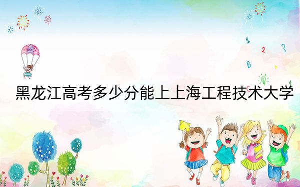 黑龙江高考多少分能上上海工程技术大学？2024年历史类最低513分 物理类投档线477分