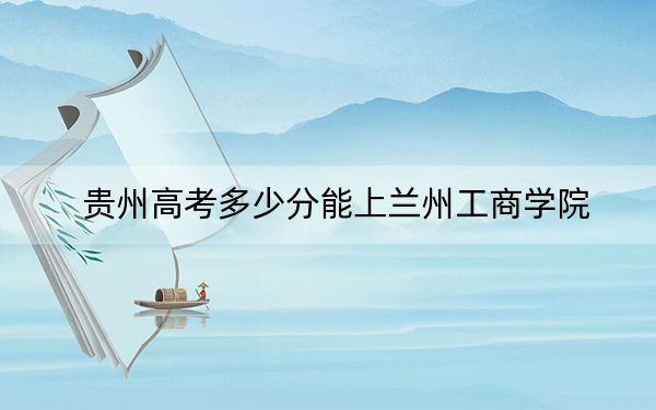 贵州高考多少分能上兰州工商学院？附2022-2024年最低录取分数线