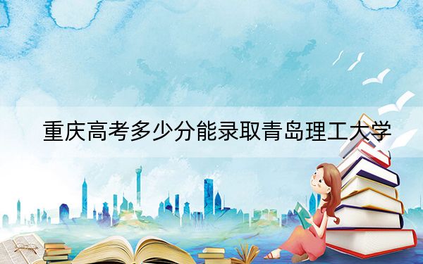 重庆高考多少分能录取青岛理工大学？2024年历史类最低526分 物理类最低514分